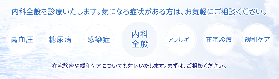 内科全般を診療いたします。気になる症状がある方は、お気軽にご相談ください。(内科全般、高血圧、糖尿病、感染症、アレルギー、在宅診療、緩和ケア)在宅診療や緩和ケアについても対応いたします。まずは、ご相談ください。